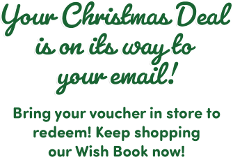 Your Christmas Deal is on its way to your email! Bring your voucher in store to redeem! Keep shopping our Wish Book now!
