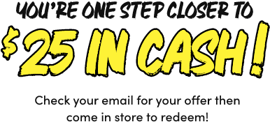 You’re One Step Closer to $25 In Cash! Check your email for your offer then come in store to redeem!