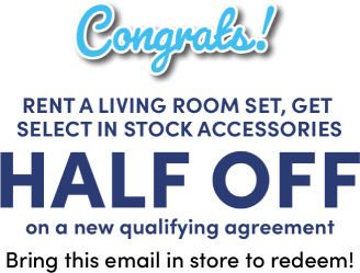 Congrats! Rent a living room set, get select in stock accessories HALF OFF on a new qualifying agreement Bring this email in store to redeem!