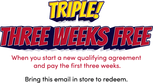 Triple! Three weeks free! When you start a new qualifying agreement and pay the first three weeks. Bring this email in store to redeem.