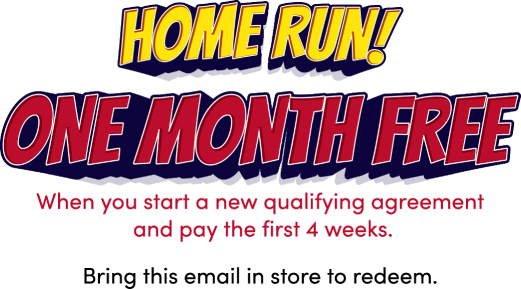 Home run! One month free! When you start a new qualifying agreement and pay the first 4 weeks. Bring this email in store to redeem.